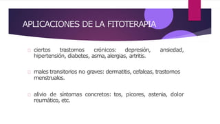 APLICACIONES DE LA FITOTERAPIA
ciertos trastornos crónicos: depresión, ansiedad,
hipertensión, diabetes, asma, alergias, artritis.
males transitorios no graves: dermatitis, cefaleas, trastornos
menstruales.
alivio de síntomas concretos: tos, picores, astenia, dolor
reumático, etc.
 