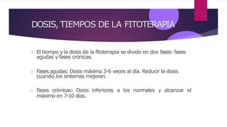 DOSIS, TIEMPOS DE LA FITOTERAPIA
El tiempo yla dosis de la fitoterapia se divide en dos fases: fases
agudas yfases crónicas.
Fases agudas: Dosis máxima 3-6 veces al día. Reducir la dosis
cuando los síntomas mejoran.
Fases crónicas: Dosis inferiores a los normales y alcanzar el
máximo en 7-10 días.
 