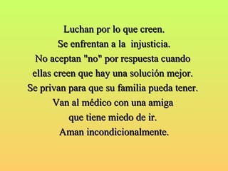 LLuucchhaann ppoorr lloo qquuee ccrreeeenn.. 
SSee eennffrreennttaann aa llaa iinnjjuussttiicciiaa.. 
NNoo aacceeppttaann ""nnoo"" ppoorr rreessppuueessttaa ccuuaannddoo 
eellllaass ccrreeeenn qquuee hhaayy uunnaa ssoolluucciióónn mmeejjoorr.. 
SSee pprriivvaann ppaarraa qquuee ssuu ffaammiilliiaa ppuueeddaa tteenneerr.. 
VVaann aall mmééddiiccoo ccoonn uunnaa aammiiggaa 
qquuee ttiieennee mmiieeddoo ddee iirr.. 
AAmmaann iinnccoonnddiicciioonnaallmmeennttee.. 
 
