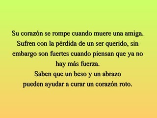 Su corazón se rompe ccuuaannddoo mmuueerree uunnaa aammiiggaa.. 
SSuuffrreenn ccoonn llaa ppéérrddiiddaa ddee uunn sseerr qquueerriiddoo,, ssiinn 
eemmbbaarrggoo ssoonn ffuueerrtteess ccuuaannddoo ppiieennssaann qquuee yyaa nnoo 
hhaayy mmááss ffuueerrzzaa.. 
SSaabbeenn qquuee uunn bbeessoo yy uunn aabbrraazzoo 
ppuueeddeenn aayyuuddaarr aa ccuurraarr uunn ccoorraazzóónn rroottoo.. 
 