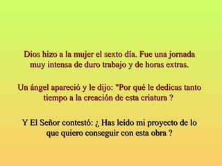 hi Dios hizzoo aa llaa mmuujjeerr eell sseexxttoo ddííaa.. FFuuee uunnaa jjoorrnnaaddaa 
mmuuyy iinntteennssaa ddee dduurroo ttrraabbaajjoo yy ddee hhoorraass eexxttrraass.. 
UUnn áánnggeell aappaarreecciióó yy llee ddiijjoo:: ""PPoorr qquuéé llee ddeeddiiccaass ttaannttoo 
ttiieemmppoo aa llaa ccrreeaacciióónn ddee eessttaa ccrriiaattuurraa ?? 
YY EEll SSeeññoorr ccoonntteessttóó:: ¿ HHaass lleeííddoo mmii pprrooyyeeccttoo ddee lloo 
qquuee qquuiieerroo ccoonnsseegguuiirr ccoonn eessttaa oobbrraa ?? 
 