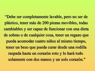 ““Debe ser completamente llaavvaabbllee, ppeerroo nnoo sseerr ddee 
pplláássttiiccoo, tteenneerr mmááss ddee 220000 ppiieezzaass mmoovviibblleess, ttooddaass 
ccaammbbiiaabblleess yy sseerr ccaappaazz ddee ffuunncciioonnaarr ccoonn uunnaa ddiieettaa 
ddee ssoobbrraass oo ddee ccuuaallqquuiieerr ccoossaa, tteenneerr uunn rreeggaazzoo qquuee 
ppuueeddaa aaccoommooddaarr ccuuaattrroo nniiññooss aall mmiissmmoo ttiieemmppoo, 
tteenneerr uunn bbeessoo qquuee ppuueeddaa ccuurraarr ddeessddee uunnaa rrooddiillllaa 
rraassppaaddaa hhaassttaa uunn ccoorraazzóónn rroottoo yy lloo hhaarráá ttooddoo 
ssoollaammeennttee ccoonn ddooss mmaannooss yy uunn ssoolloo ccoorraazzóónn.."" 
 