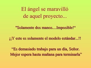 El ángel se maravilló 
de aquel proyecto... 
"Solamente ddooss mmaannooss........IImmppoossiibbllee!!““ 
¡¡¡¡YY eessttee eess ssoollaammeennttee eell mmooddeelloo eessttáánnddaarr......!!!! 
““EEss ddeemmaassiiaaddoo ttrraabbaajjoo ppaarraa uunn ddííaa, SSeeññoorr.. 
MMeejjoorr eessppeerraa hhaassttaa mmaaññaannaa ppaarraa tteerrmmiinnaarrllaa”” 
 