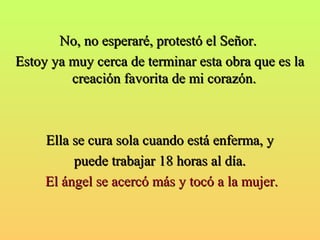 NNoo,, nnoo eessppeerraarréé,, pprrootteessttóó eell SSeeññoorr.. 
EEssttooyy yyaa mmuuyy cceerrccaa ddee tteerrmmiinnaarr eessttaa oobbrraa qquuee eess llaa 
ccrreeaacciióónn ffaavvoorriittaa ddee mmii ccoorraazzóónn.. 
EEllllaa ssee ccuurraa ssoollaa ccuuaannddoo eessttáá eennffeerrmmaa,, yy 
ppuueeddee ttrraabbaajjaarr 1188 hhoorraass aall ddííaa.. 
EEll áánnggeell ssee aacceerrccóó mmááss yy ttooccóó aa llaa mmuujjeerr.. 
 