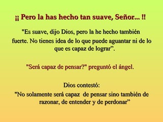 ¡¡ Pero la hhaass hheecchhoo ttaann ssuuaavvee,, SSeeññoorr...... !!!! 
""EEss ssuuaavvee,, ddiijjoo DDiiooss,, ppeerroo llaa hhee hheecchhoo ttaammbbiiéénn 
ffuueerrttee.. NNoo ttiieenneess iiddeeaa ddee lloo qquuee ppuueeddee aagguuaannttaarr nnii ddee lloo 
qquuee eess ccaappaazz ddee llooggrraarr””.. 
""SSeerráá ccaappaazz ddee ppeennssaarr??"" pprreegguunnttóó eell áánnggeell.. 
DDiiooss ccoonntteessttóó:: 
""NNoo ssoollaammeennttee sseerráá ccaappaazz ddee ppeennssaarr ssiinnoo ttaammbbiiéénn ddee 
rraazzoonnaarr,, ddee eenntteennddeerr yy ddee ppeerrddoonnaarr”” 
 