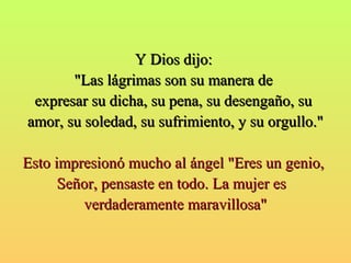 YY DDiiooss ddiijjoo:: 
""LLaass lláággrriimmaass ssoonn ssuu mmaanneerraa ddee 
eexxpprreessaarr ssuu ddiicchhaa,, ssuu ppeennaa,, ssuu ddeesseennggaaññoo,, ssuu 
aammoorr,, ssuu ssoolleeddaadd,, ssuu ssuuffrriimmiieennttoo,, yy ssuu oorrgguulllloo.."" 
EEssttoo iimmpprreessiioonnóó mmuucchhoo aall áánnggeell ""EErreess uunn ggeenniioo,, 
SSeeññoorr,, ppeennssaassttee eenn ttooddoo.. LLaa mmuujjeerr eess 
vveerrddaaddeerraammeennttee mmaarraavviilllloossaa"" 
 