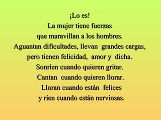 ¡¡LLoo eess!! 
LLaa mmuujjeerr ttiieennee ffuueerrzzaass 
qquuee mmaarraavviillllaann aa llooss hhoommbbrreess.. 
AAgguuaannttaann ddiiffiiccuullttaaddeess,, lllleevvaann ggrraannddeess ccaarrggaass,, 
ppeerroo ttiieenneenn ffeelliicciiddaadd,, aammoorr yy ddiicchhaa.. 
SSoonnrrííeenn ccuuaannddoo qquuiieerreenn ggrriittaarr.. 
CCaannttaann ccuuaannddoo qquuiieerreenn lllloorraarr.. 
LLlloorraann ccuuaannddoo eessttáánn ffeelliicceess 
yy rrííeenn ccuuaannddoo eessttáánn nneerrvviioossaass.. 
 