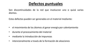 Defectos puntuales
Son discontinuidades de la red que involucran uno o quizá varios
átomos.
Estos defectos pueden ser generados en el material mediante:
• el movimiento de los átomos al ganar energía por calentamiento
• durante el procesamiento del material
• mediante la introducción de impurezas
• intencionalmente a través de la formación de aleaciones
 