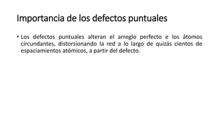 Importancia de los defectos puntuales
• Los defectos puntuales alteran el arreglo perfecto e los átomos
circundantes, distorsionando la red a lo largo de quizás cientos de
espaciamientos atómicos, a partir del defecto.
 