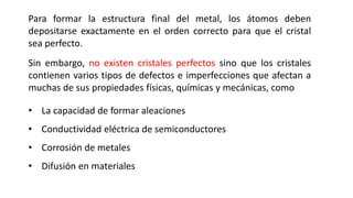 Para formar la estructura final del metal, los átomos deben
depositarse exactamente en el orden correcto para que el cristal
sea perfecto.
Sin embargo, no existen cristales perfectos sino que los cristales
contienen varios tipos de defectos e imperfecciones que afectan a
muchas de sus propiedades físicas, químicas y mecánicas, como
• La capacidad de formar aleaciones
• Conductividad eléctrica de semiconductores
• Corrosión de metales
• Difusión en materiales
 