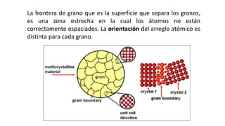 La frontera de grano que es la superficie que separa los granos,
es una zona estrecha en la cual los átomos no están
correctamente espaciados. La orientación del arreglo atómico es
distinta para cada grano.
 