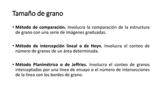 Tamaño de grano
• Método de comparación. Involucra la comparación de la estructura
de grano con una serie de imágenes graduadas.
• Método de intercepción lineal o de Heyn. Involucra el conteo de
número de granos de un área determinada.
• Método Planimétrico o de Jeffries. Involucra el conteo de granos
interceptados por una línea de ensayo o el número de intersecciones
de la línea con los bordes de grano.
 
