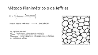 Método Planimétrico o de Jeffries
𝑁𝐴 = 𝑓. 𝑁𝑖𝑛𝑡𝑒𝑟𝑛𝑜 +
𝑁𝑖𝑛𝑡𝑒𝑟𝑐𝑒𝑝𝑡𝑎𝑑𝑜
2
Para un área de 5000 mm2 f = 0.0002.M2
NA = granos por mm2
Ninterno = número de granos dentro del círculo
Ninterceptado = número de granos interceptados por el círculo
f = múltiplo de Jeffries
 
