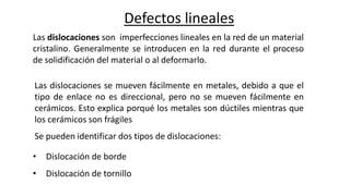 Defectos lineales
Las dislocaciones son imperfecciones lineales en la red de un material
cristalino. Generalmente se introducen en la red durante el proceso
de solidificación del material o al deformarlo.
Las dislocaciones se mueven fácilmente en metales, debido a que el
tipo de enlace no es direccional, pero no se mueven fácilmente en
cerámicos. Esto explica porqué los metales son dúctiles mientras que
los cerámicos son frágiles
Se pueden identificar dos tipos de dislocaciones:
• Dislocación de borde
• Dislocación de tornillo
 