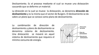 Deslizamiento. Es el proceso mediante el cual se mueve una dislocación
causando que se deforme un material.
La dirección en la cual se mueve la dislocación, se denomina dirección de
deslizamiento y es la misma que el vector de Burgers. El deslizamiento se da
sobre un plano que se conoce como plano de deslizamiento.
La combinación de dirección de
deslizamiento y plano de deslizamiento se
denomina sistema de deslizamiento.
Una dislocación se moverá en aquel
sistema de deslizamiento que requiera el
mínimo consumo de energía.
 