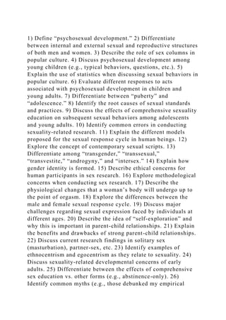 1) Define “psychosexual development.” 2) Differentiate
between internal and external sexual and reproductive structures
of both men and women. 3) Describe the role of sex columns in
popular culture. 4) Discuss psychosexual development among
young children (e.g., typical behaviors, questions, etc.). 5)
Explain the use of statistics when discussing sexual behaviors in
popular culture. 6) Evaluate different responses to acts
associated with psychosexual development in children and
young adults. 7) Differentiate between “puberty” and
“adolescence.” 8) Identify the root causes of sexual standards
and practices. 9) Discuss the effects of comprehensive sexuality
education on subsequent sexual behaviors among adolescents
and young adults. 10) Identify common errors in conducting
sexuality-related research. 11) Explain the different models
proposed for the sexual response cycle in human beings. 12)
Explore the concept of contemporary sexual scripts. 13)
Differentiate among “transgender,” “transsexual,”
“transvestite,” “androgyny,” and “intersex.” 14) Explain how
gender identity is formed. 15) Describe ethical concerns for
human participants in sex research. 16) Explore methodological
concerns when conducting sex research. 17) Describe the
physiological changes that a woman’s body will undergo up to
the point of orgasm. 18) Explore the differences between the
male and female sexual response cycle. 19) Discuss major
challenges regarding sexual expression faced by individuals at
different ages. 20) Describe the idea of “self-exploration” and
why this is important in parent-child relationships. 21) Explain
the benefits and drawbacks of strong parent-child relationships.
22) Discuss current research findings in solitary sex
(masturbation), partner-sex, etc. 23) Identify examples of
ethnocentrism and egocentrism as they relate to sexuality. 24)
Discuss sexuality-related developmental concerns of early
adults. 25) Differentiate between the effects of comprehensive
sex education vs. other forms (e.g., abstinence-only). 26)
Identify common myths (e.g., those debunked my empirical
 