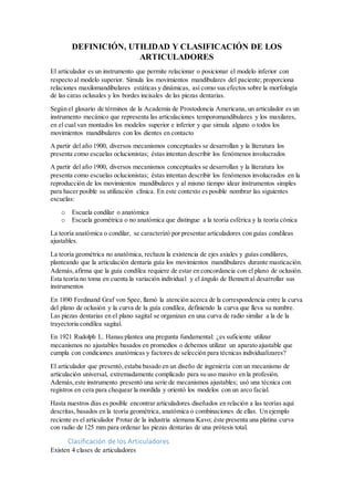 DEFINICIÓN, UTILIDAD Y CLASIFICACIÓN DE LOS
ARTICULADORES
El articulador es un instrumento que permite relacionar o posicionar el modelo inferior con
respecto al modelo superior. Simula los movimientos mandibulares del paciente; proporciona
relaciones maxilomandibulares estáticas y dinámicas, así como sus efectos sobre la morfología
de las caras oclusales y los bordes incisales de las piezas dentarias.
Según el glosario de términos de la Academia de Prostodoncia Americana, un articulador es un
instrumento mecánico que representa las articulaciones temporomandibulares y los maxilares,
en el cual van montados los modelos superior e inferior y que simula alguno o todos los
movimientos mandibulares con los dientes en contacto
A partir del año 1900, diversos mecanismos conceptuales se desarrollan y la literatura los
presenta como escuelas oclucionistas; éstas intentan describir los fenómenos involucrados
A partir del año 1900, diversos mecanismos conceptuales se desarrollan y la literatura los
presenta como escuelas oclucionistas; éstas intentan describir los fenómenos involucrados en la
reproducción de los movimientos mandibulares y al mismo tiempo idear instrumentos simples
para hacer posible su utilización clínica. En este contexto es posible nombrar las siguientes
escuelas:
o Escuela condilar o anatómica
o Escuela geométrica o no anatómica que distingue a la teoría esférica y la teoría cónica
La teoría anatómica o condilar, se caracterizó por presentar articuladores con guías condileas
ajustables.
La teoría geométrica no anatómica, rechaza la existencia de ejes axiales y guías condilares,
planteando que la articulación dentaria guía los movimientos mandibulares durante masticación.
Además,afirma que la guía condílea requiere de estar en concordancia con el plano de oclusión.
Esta teoría no toma en cuenta la variación individual y el ángulo de Bennett al desarrollar sus
instrumentos
En 1890 Ferdinand Graf von Spee, llamó la atención acerca de la correspondencia entre la curva
del plano de oclusión y la curva de la guía condílea, definiendo la curva que lleva su nombre.
Las piezas dentarias en el plano sagital se organizan en una curva de radio similar a la de la
trayectoria condílea sagital.
En 1921 Rudolph L. Hanau plantea una pregunta fundamental: ¿es suficiente utilizar
mecanismos no ajustables basados en promedios o debemos utilizar un aparato ajustable que
cumpla con condiciones anatómicas y factores de selección para técnicas individualizares?
El articulador que presentó,estaba basado en un diseño de ingeniería con un mecanismo de
articulación universal, extremadamente complicado para su uso masivo en la profesión.
Además,este instrumento presentó una serie de mecanismos ajustables; usó una técnica con
registros en cera para chequear la mordida y orientó los modelos con un arco facial.
Hasta nuestros días es posible encontrar articuladores diseñados en relación a las teorías aquí
descritas, basados en la teoría geométrica, anatómica o combinaciones de ellas. Un ejemplo
reciente es el articulador Protar de la industria alemana Kavo; éste presenta una platina curva
con radio de 125 mm para ordenar las piezas dentarias de una prótesis total.
Clasificación de los Articuladores
Existen 4 clases de articuladores
 