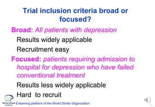 10
Trial inclusion criteria broad or
focused?
Broad: All patients with depression
Results widely applicable
Recruitment easy
Focused: patients requiring admission to
hospital for depression who have failed
conventional treatment
Results less widely applicable
Hard to recruit
E-learning platform of the World Stroke Organization
 