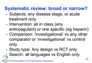 11
E-learning platform of the World Stroke Organization
Systematic review: broad or narrow?
• Subjects: any disease stage, or acute
treatment only
• Intervention: all in class (any
anticoagulant) or one specific (eg heparin)
• Comparison: ‘investigational’ vs any other
comparator or ‘investigational’ vs control
only
• Study type: Any design vs RCT only
• Search: all languages vs English only
 