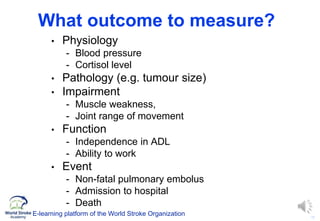 12
What outcome to measure?
• Physiology
- Blood pressure
- Cortisol level
• Pathology (e.g. tumour size)
• Impairment
- Muscle weakness,
- Joint range of movement
• Function
- Independence in ADL
- Ability to work
• Event
- Non-fatal pulmonary embolus
- Admission to hospital
- Death
E-learning platform of the World Stroke Organization
 