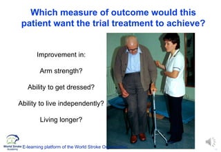 13
Which measure of outcome would this
patient want the trial treatment to achieve?
Improvement in:
Arm strength?
Ability to get dressed?
Ability to live independently?
Living longer?
E-learning platform of the World Stroke Organization
 