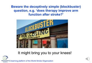14
Beware the deceptively simple (blockbuster)
question, e.g. ‘does therapy improve arm
function after stroke?’
It might bring you to your knees!
E-learning platform of the World Stroke Organization
 