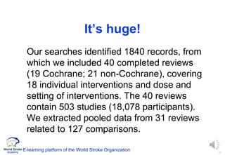 16
It’s huge!
Our searches identified 1840 records, from
which we included 40 completed reviews
(19 Cochrane; 21 non-Cochrane), covering
18 individual interventions and dose and
setting of interventions. The 40 reviews
contain 503 studies (18,078 participants).
We extracted pooled data from 31 reviews
related to 127 comparisons.
E-learning platform of the World Stroke Organization
 