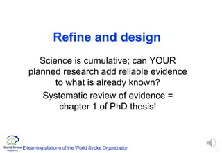 17
Refine and design
Science is cumulative; can YOUR
planned research add reliable evidence
to what is already known?
Systematic review of evidence =
chapter 1 of PhD thesis!
E-learning platform of the World Stroke Organization
 
