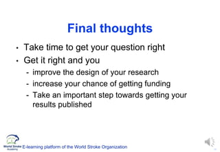 19
Final thoughts
• Take time to get your question right
• Get it right and you
- improve the design of your research
- increase your chance of getting funding
- Take an important step towards getting your
results published
E-learning platform of the World Stroke Organization
 
