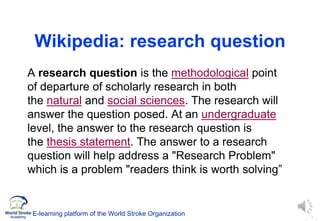 3
Wikipedia: research question
 A research question is the methodological point
of departure of scholarly research in both
the natural and social sciences. The research will
answer the question posed. At an undergraduate
level, the answer to the research question is
the thesis statement. The answer to a research
question will help address a "Research Problem"
which is a problem "readers think is worth solving”
E-learning platform of the World Stroke Organization
 