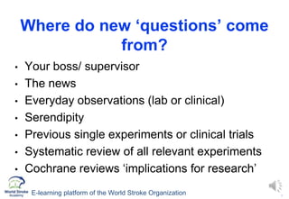 4
Where do new ‘questions’ come
from?
• Your boss/ supervisor
• The news
• Everyday observations (lab or clinical)
• Serendipity
• Previous single experiments or clinical trials
• Systematic review of all relevant experiments
• Cochrane reviews ‘implications for research’
E-learning platform of the World Stroke Organization
 