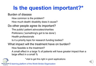 5
Is the question important?*
 Burden of disease
• How common is the problem?
• How much death/ disability does it cause?
 Do other people agree its important?
• The public/ patient advocates/charities
• Politicians (‘something's got to be done’)
• Health professionals
• Is it a priority topic for research funding bodies?
 What impact will the treatment have on burden?
• How feasible is the treatment?
• A small effect in a large % of patients will have greater impact than a
large effect in a small %
*vital to get this right in grant applications
E-learning platform of the World Stroke Organization
 