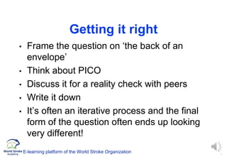 7
Getting it right
• Frame the question on ‘the back of an
envelope’
• Think about PICO
• Discuss it for a reality check with peers
• Write it down
• It’s often an iterative process and the final
form of the question often ends up looking
very different!
E-learning platform of the World Stroke Organization
 