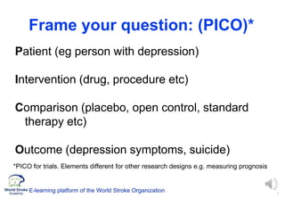 8
Frame your question: (PICO)*
Patient (eg person with depression)
Intervention (drug, procedure etc)
Comparison (placebo, open control, standard
therapy etc)
Outcome (depression symptoms, suicide)
*PICO for trials. Elements different for other research designs e.g. measuring prognosis
E-learning platform of the World Stroke Organization
 