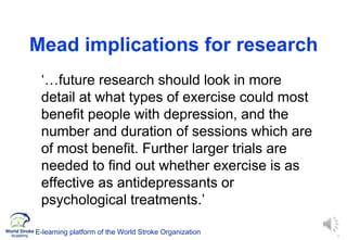 9
Mead implications for research
‘…future research should look in more
detail at what types of exercise could most
benefit people with depression, and the
number and duration of sessions which are
of most benefit. Further larger trials are
needed to find out whether exercise is as
effective as antidepressants or
psychological treatments.’
E-learning platform of the World Stroke Organization
 