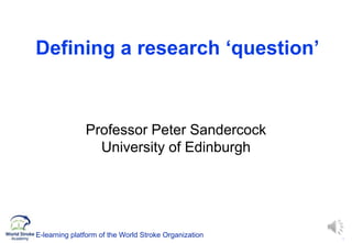 1
Defining a research ‘question’
Professor Peter Sandercock
University of Edinburgh
E-learning platform of the World Stroke Organization
 