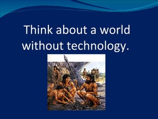 Think about a world
without technology.
 