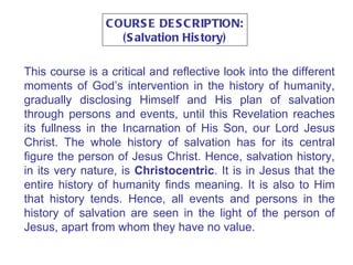 COURSE DESCRIPTION: (Salvation History) This course is a critical and reflective look into the different moments of God’s intervention in the history of humanity, gradually disclosing Himself and His plan of salvation through persons and events, until this Revelation reaches its fullness in the Incarnation of His Son, our Lord Jesus Christ. The whole history of salvation has for its central figure the person of Jesus Christ. Hence, salvation history, in its very nature, is  Christocentric . It is in Jesus that the entire history of humanity finds meaning. It is also to Him that history tends. Hence, all events and persons in the history of salvation are seen in the light of the person of Jesus, apart from whom they have no value. 
