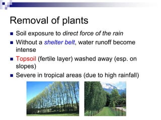 Removal of plants
   Soil exposure to direct force of the rain
   Without a shelter belt, water runoff become
    intense
   Topsoil (fertile layer) washed away (esp. on
    slopes)
   Severe in tropical areas (due to high rainfall)
 