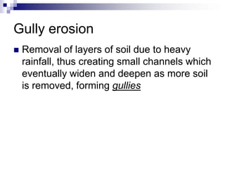 Gully erosion
   Removal of layers of soil due to heavy
    rainfall, thus creating small channels which
    eventually widen and deepen as more soil
    is removed, forming gullies
 