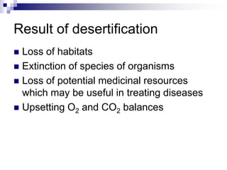Result of desertification
 Loss of habitats
 Extinction of species of organisms
 Loss of potential medicinal resources
  which may be useful in treating diseases
 Upsetting O2 and CO2 balances
 