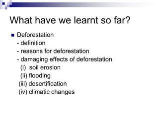 What have we learnt so far?
   Deforestation
    - definition
    - reasons for deforestation
    - damaging effects of deforestation
      (i) soil erosion
      (ii) flooding
     (iii) desertification
     (iv) climatic changes
 