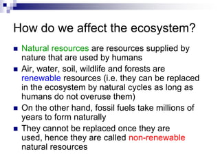 How do we affect the ecosystem?
   Natural resources are resources supplied by
    nature that are used by humans
   Air, water, soil, wildlife and forests are
    renewable resources (i.e. they can be replaced
    in the ecosystem by natural cycles as long as
    humans do not overuse them)
   On the other hand, fossil fuels take millions of
    years to form naturally
   They cannot be replaced once they are
    used, hence they are called non-renewable
    natural resources
 