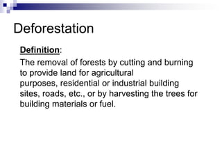 Deforestation
 Definition:
 The removal of forests by cutting and burning
 to provide land for agricultural
 purposes, residential or industrial building
 sites, roads, etc., or by harvesting the trees for
 building materials or fuel.
 