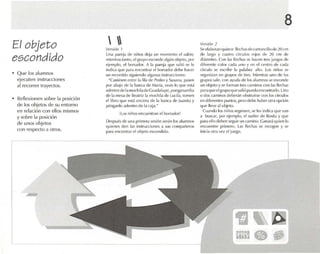 El objet o
escondido
• Que los alumnos
ejecuten instrucciones
<11 recorrer trayectos.
• Reflexionen sobre la posición
de los objetos de su entorno
en relación con ellos mismos
y sobre 1" posición
de unos objetos
con respecto a otros.
 Vl"~ión 1
Un., Il..Hl.-'j.l de niños dt'¡.l un momento el s..¡lún;
mientras tanto, elgrupo ('s!::onde algún ohjelu, por
ejemplo, ('1bo rrador. A 1.1 parej.l qlle s..11i6 se k'
indica que 1'.1(.1 em'on na r el borrador dl'hl..' han '(
un recorrido siguiendo algunas msrrucclones:
"Caminen ent re la flla de Pedro y SUSo1n.l . pasen
por .lbiJjo dl' ta b.urca de María, vean lo que est,}
a<1t'lJfrode 1,1tll(I('hil.lde Guadalupe, pong.ltlarrilM
de la mlOS.l de Bl',l!ri, 1,1mochila de Lucil.l, lomen
el libro que psI,} ('/leima de 1, banca de Ju,lIlila y
póng.mlo .uh-ntru dt.· 1,1ca]»."
Hos niños oncucm ran el horr,ldo r!
Después de una prinll'r.1 scslon serán los alumnos
qu ienes den 1.1S ínsrruccloncs .1 sus cOlllpa rll'ros
p.uacncontrar el objeto escondido.
8
Ver.;;ón 2
Seeta boran quince ñcc hasdc cnrtondllcde zücm
de l.ugo y cuatro círculos rujns de 20 cm de
di.irnetro. Con 1.1Sflt't::h.1Sse n.1I1:'n tres juegos dt'
ditcreme color e.1d.1 uno y vn ('1 centro de ra da
círculo se escribe 1.1 p.lr.lhr.1 suo. l os niños S{ '
organizan en grupos de Ir('S. Mi('nlr.1S uno de los
grupos 5011e, con ayuda dl' I{~ alumnos se L'Sconde
un objeto y se forman tres caminos con 1.1s flec has
para que elgrUllo que 5011it'1IIU('II,l ennllllr,1dil. Uno
o dos caminos dL'I)('r,n obst ruirse con los dr< ·u llr.-
en ¡]if('rt'1l1('s puntos. Ill'(O ¡]I 'bt' hal)('r otr" o pció n
que lleve ;¡J objeto.
Cuando los niños rt'grt'sen, St ! I('s indic,1que V,1I1
, buscar. por ('j('mplo, el sul·ter de Rosita y qllL'
p.¡ra ello deben seguir un camino. Ganar.i quien lo
encuentre primero. 1.1S flecha s se recogell y SI'
inid .l otra ver el ju('go.
1ZI~ ~
mno .~
 
