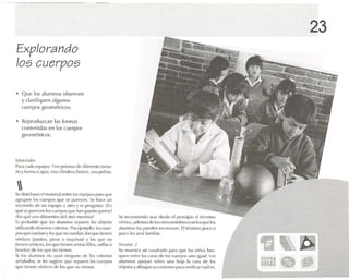 Explorando
los cuerpos
• Que los alumnos observen
y clasifiquen algunos
cuerpos geométricos.
• Reproduzcan las formas
contenidas en los cuerpos
gcornétncos.
" '.llt'ria/e.,
P.lr,1c,ld.! ('quipo: Tres prism.rs dt' difen-ntc tam,r-
110 yfOrrTl.l (e.lj,ls), tres cilindros(ho ll'S), una IU..'!OI'l.
Se dislribuye el material ent re los "quipos p,n.) que
.1grupefl los n l('rpos que se p.1f(·('l'n. Se h,l<'l' un
re -onkío de un l"(¡uipo .1 otm y ~' prt'gunt.l : ¡En
qut~ se pare!.vn ItlS cuefl)()S qUt' h.111 PUl~l () jUllllr:;?
;En qué son difen-ntes del {11m montón?
Es proll.lhle qlle los alumnos s('p.lrell los objetos
utilizando cttwrsos crite rios. Por l'jl'mplo: los ruer-
P'lS (lile rucd.m y IIIS qUl' n(l rucd.tu: It lS {IIIC 1lonon
vórucos (pulll.1S, picos o esqllin,lS) y lo~ qll(~ no
li('I1I'n vi'rlil-es, ll)s(Ille uem-n .1risl,Stfilos, I .rill,l'; o
hllrdcs)ele los que no tienen.
Si los .uumnos no usan ninguno de los oücnos
se l1.1l,lIlos, se 1(...sugiefe qU(' St'p.Ht'n los (·Ut'rpos
qm' tienen vértlo....de II IS <¡ll( ' ni) tienen.
5(' n-cnmn-nda usar desde el principio el término
ltÓrfice, .nlcm.is(le losutros n()ml)ft'S nll1 Io~l ltJe IIIS
.1lurnnos los pUl'tlt'n U'(Ul1ou 'r, El término pon l .1
poco Il's sl'r,í famllt,u.
VI'hirJIl :2
SI-' muos tr.i un cu.ulradu p.H.l qllt' los niños bus-
quen ent re 1.15 C.H.l S rh- los cuerpos li no iglMI. los
alumnos .lpuy.m so hre U'1.I hoja 1,1 car,l de los
uhje!t)';ydibuj.m su contorno p.n.l vt'rifk.n (·u.ill....
23
~~
m¡~. j't
 