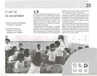 25
A ver si
te acuerdas
• Que los alumnos identifiquen
su derecha e izquierda.
• Describan oralmente
el lugar en el que estén
ubicados seres u objetos.
 Desde sus asien tos los alu mnos forman dos equ i-
pos; despu ésseles ayuda a identificarsu de recha y
su iJ'quierda y se les pide que observen quiénes
estén S<'Illadosasualrededor. ComoejemplodeIn
que scr.i 1.1actividad, se elige .1 un alumno, se le
vendan los ojos y se le hacen preguntas como:
¡Quién está detrás de ti? ..Q uién a tu derecha?
[Quién l'Slá a tu izquierd.l?
Postcríonncnte, un alumno elige a un integrante
del eq uipo contrario. Le venda losojosy rehace tres
preguntas rnmo las anteriores. I odos los demás se
fijan silas rcspuesl.ls de sucomp.rñcro sonacertadas
(1no, Siel niño respondo bíena las1res prq~unlils su
eq uipo se anota un punto y l'I i~e .1 un íntcgranre del
primer equipo p.lr.l continuar 1'1ejercicio.
Si el niño del S<'gundo l'quipo se equivoca al
n-spundc-r, elpun to se lo anota elequipo que hizo
1.1Spreguntas.Todosse cambian de lugary el jUl'go
empil'l.lolr.l ver ,Se repite 1.1.1(1ividad varias VL'Ces
en 1.1 misma sesión. Goln,l el eq uipo que h.lya
acumulado m.ís puntos.
Otra .1divid.uJqu e se puede plantear consiste en
colocar sobre una mesa y abajo de ella diversos
objetos. los alumnos, después de ha ber observado
la disposición de los obietos, eligen a un niño para
que descriha orehnente, sin ver. elfugar en el que
se encucnrr.m dos ()tres. Porejemplo: el suét erestá
adentro de 1" mochila, l'lc(oll'ril.
l-¡
 
