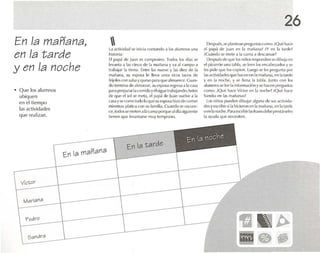 En la mañana,
en la tarde
yen la noche
• Que los alumnos
ubiquen
en el tiem po
las actividades
que realizan.
Laactividad se inici.l contando ,1 los alumnos un.'
historia:
El pap.i dI![u.m lOS mmpestno. lod os los dí.1S se
levanta .1 1.15 cinco de 1.1 m., ñ.ln,l y va ., 1campo .1
lr.lh.lj.u 1,1 tierra. Entre 1.15 nueve y 1.15 dicL de 1.1
mañana, su l'S IX:IS<1 le lleva unos ricos tacos de
frij()II'S con s,11s.1yqUl'!OI)para que ehnucrcc.Cuan-
do tcrmtna dealmorzar. su esposa H'g rIOS;) a l.,C.1Sol
par" llrl'par,lr1.1rnmid.t yi'lsigue Ir.lb.lj.lm!(I.Anlt.'S
de que el sol se mela, l'l papá de luan vuelve a 1,1
('15;'1 Yse come todolo que su esposa hlzo de comer
rnit-nfrasplatica con su f"mili,l. CU,lI1do se oscure-
ce, todosse meten .11,1cama porque <11 dí,¡siguiente
tier1l'n que levantarse muy temprano.
26
Despu és ,seplantean I're~~u nl.ls nlmo: ¡Qué hace
el 1J..lp.i de ju.m en 1.1 m.lft.1n.1? iY en 1.1 t.ntlt·!
iCu.índo se mete .11.1 cama .1 dt'SC,lns,lr!
Despuésde que losniños responden se dibuj,l('n
el pizarrón una tabla. se lee n los encabezados y se
les pide que loscopien, Luego se les prl'gunl.1 por
lasactividades qU(~ hacon r-n1.1m.uuna, en lat.mk-
y en la noche, y se llena la tabla. Junto r-on los
alumnos se Il'l' la in(urm.ll"i{myse hacen p rt'g Ulll.IS
como: {Qué h.1{'(' Víctor en 1,1 n(M:lw? {QUl' h.m-
Sandra ( ' 1] Lrs lll.1ri,mas?
Los niños pueden dihujar alguna de sus nrtivida-
desyescribirsi1,1 hlrícron cn la1l).1Ii.l Il,1, en la t.rrdc
()en 1,1nI« he. P,r,leslrillirI,srrasesdebe presl.irsck-s
la ayuda que necesiten.
En la mañana
Pedro
Sandra
En la t arcle
f3 ~~
~·m ••~
 