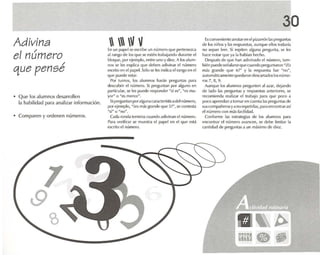 Adivina
el número
/
que pense
• Que los alumnos desarrollen
la habilidad para analizar información.
• Comparen y ordenen números.
  V VEn un papel seesc ribe un número que pertenezca
al rango de los que se esté n trabajando durante el
bloque, por ejemplo, entre uno y diez. A los alum -
nos se tes explica que deben adivinar el número
escritoen elpapel.Sólose les indicael rango enel
que puede estar.
Por turnos, los alumnos har.; n preguntas para
descubri r el número. Si preguntan por alguno en
particular, se les puede responder "sí es", "es ma-
yor " o "es menor".
Sipreguntan por algunacaracterísticadelnumero,
por ejemplo, -it.'Sm.ís grande que S?", se contesta
·si" o "no".
Cada ronda termina cua ndo adivinan el número.
Para verificar se muestra el pape l en el que está
oscnto el número,
30
Es convenlente anotarenelpizarrón las preguntas
de los niños y las respuestas, aun que ellos todavía
no sell.ln leer. Si repit en alguna pregunta, se tes
hace notar que ya la habían hecho.
Des pués de que han ad ivinado el número, tam-
hién puedeseñalarsequecuando preguntaron "iEs
más grande qu e 6 ?~ y la resp uesta fue "no",
autornéticamcnrequedarondescartadoslosnúme-
ros 7, 8, 9.
Aunqu e los alumnos pregunten .11<Izar, dejando
de lado las preguntas y resp uestas anteriores, se
recomienda realizar el rrabaio para qu e poco .1
poco ap rendan a tomar en cue nta las preg untes de
sus compa ñeros ya na repetirlas. para encontrarasí
el número con más facilidad.
Conforme ras estrategias de los alumnos para
encontrar el número avancen. se debe limitar la
cantidad de preguntas a un máximo de diez.
 