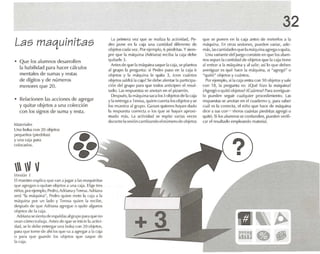 Las maquinitas
• Q ue los alumnos desarrollen
la habilidad para hacer cálculos
mentales de sumas y restas
de dígitos yde números
menores que 20.
• Relacionen las acciones de agregar
y qu itar objetos a una colección
con los signos de suma y resta.
MJleriait's
Una bolsa con 20 objetos
peque ños (pied ritas!
y una ca]a para
colocarlos.
 V VVl'rsi6n 1
El maestro explica {Iue V.m .1jU}}U él 1.15maquinitas
que agregan () <¡U¡I.lOobjetosa una caja. Elige' IROS
niños, porejemplo. Pl"d ro,Adri,lIl., yTeres..l.Adri,ln.l
SN.i "1,1 máquina", Pedro quipo mete 1.1 c.lja ,1 1.1
máquina por un lado y Teres a quien 1.1 recibe .
despu és de que Adriana "Wegul' o quite algunos
ohjetos de 1,1caja.
Adri.ln a se sienta de espaldasalgrupo p.lra que no
vean cómo Ir.l llolj.l . Antes de qlle se inicie 1.1artivi-
d.IO, se le debe entregar una bolsa con 20 objetos,
p.U.l que lo me de .lhí los que va Ol .lgU..'gon .11.1 COlj,l
n para que guarde los objetos que saque de
1.1(·;¡j.l.
La primera vez que se realiza 1.1 actividad, Pe-
dro pone en la c.lia una cantidad diferente de
objetos cada vez. Por ejemplo, (, plcdrltas. Ysiem-
pre qlle la rn,'quina (Adriana) reciba 1.1 cala de be
quitarle J .
Antes de que la máquina 5.1que la caja, se plantea
,11grupo 1.1 pregunta: si Pedro puso en 1.1 caja G
objetos y la máquina le quita 3. Icon cuántos
objetos 5.1Id r.í1,1 caja? Se debe alentar la participa -
ción del &,"upo para que todos antíopcn el resul-
tado. Las res puestas se anotan en el pizarrón .
Después. Ia m.íq uin.l saca los 3 objetosde la caja
y laentrega a Teresa, qu ien cue ntalos objetos yse
los muestra al grupo. Ganan quienes hayan dado
1,1 respuesta correcta o los que se hayan aproxi-
mad o más. La actividad se repite va-las veces
durante la sesió n cambiando eln úmero de objetos
3
32
qu e se pon en en la caj,l antes de meterlos .1 1.1
máquina. En otras sesiones, pueden variar, ade-
m.ts.Iascantkladesque 1.1máquina il¡;rega o qu ita.
Unavart.mte {!L'¡ juego consiste en que los alum-
nos sepan la cantidad de ob jetos qlle 1.1 cajatiene
a!entrar a la maq uina y al salir: así lo qu e deben
averiguar es qu é hace la rnéquina, si "agregó" o
"quitó" objetos y cuántos.
Porejemplo, si 1.1 caja entra con 10 objetos y5.11e
con 18, la pregunta es: [Qué hizo 1,1 m.íqu ina?
¡Agregó o quitó objetos? iCu.íntos? Para averiguar-
lo pueden seguir cualquier proced imiento. L,lS
respuestas se anotan en el cuaderno y, p.lra saber
cual l'S la correcta. el niño qlle hace de m,lquillil
dice a sus con-e ' fieros cuántas piedritas agregó o
quitó. Si los alumnos se confunde n. pueden venñ-
CM el resultado empleando material.
?•
[I ~ ~
mne .~
 